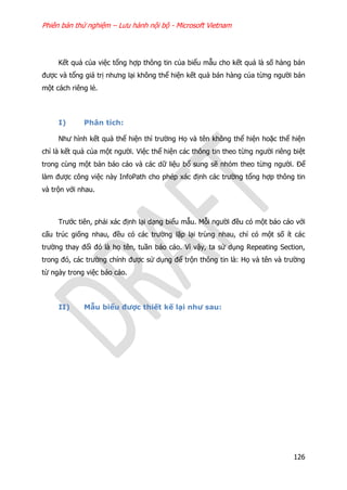 Phiên bản thử nghiệm – Lưu hành nội bộ - Microsoft Vietnam
126
Kết quả của việc tổng hợp thông tin của biểu mẫu cho kết quả là số hàng bán
được và tổng giá trị nhưng lại không thể hiện kết quả bán hàng của từng người bán
một cách riêng lẻ.
I) Phân tích:
Như hình kết quả thể hiện thì trường Họ và tên không thể hiện hoặc thể hiện
chỉ là kết quả của một người. Việc thể hiện các thông tin theo từng người riêng biệt
trong cùng một bản báo cáo và các dữ liệu bổ sung sẽ nhóm theo từng người. Để
làm được công việc này InfoPath cho phép xác định các trường tổng hợp thông tin
và trộn với nhau.
Trước tiên, phải xác định lại dạng biểu mẫu. Mỗi người đều có một báo cáo với
cấu trúc giống nhau, đều có các trường lặp lại trùng nhau, chỉ có một số ít các
trường thay đổi đó là họ tên, tuần báo cáo. Vì vậy, ta sử dụng Repeating Section,
trong đó, các trường chính được sử dụng để trộn thông tin là: Họ và tên và trường
từ ngày trong việc báo cáo.
II) Mẫu biểu được thiết kế lại như sau:
 