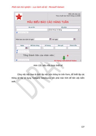 Phiên bản thử nghiệm – Lưu hành nội bộ - Microsoft Vietnam
127
Hình 135: biểu mẫu được thiết kế
Công việc tiếp theo là thiết lập việc trộn thông tin trên Form, để thiết lập các
thông số này sử dụng Taskpane DataSource bên phải màn hình để tiên việc kiểm
soát.
 
