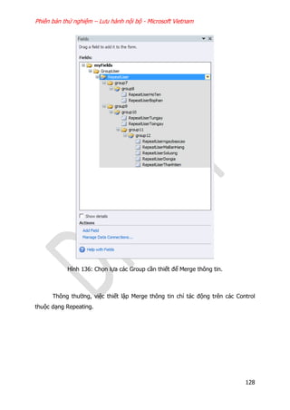 Phiên bản thử nghiệm – Lưu hành nội bộ - Microsoft Vietnam
128
Hình 136: Chọn lựa các Group cần thiết để Merge thông tin.
Thông thường, việc thiết lập Merge thông tin chỉ tác động trên các Control
thuộc dạng Repeating.
 