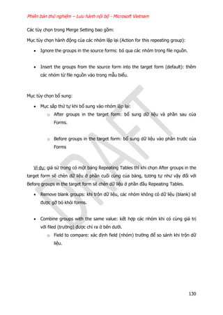 Phiên bản thử nghiệm – Lưu hành nội bộ - Microsoft Vietnam
130
Các tùy chọn trong Merge Setting bao gồm:
Mục tùy chọn hành động của các nhóm lặp lại (Action for this repeating group):
 Ignore the groups in the source forms: bỏ qua các nhóm trong file nguồn.
 Insert the groups from the source form into the target form (default): thêm
các nhóm từ file nguồn vào trong mẫu biểu.
Mục tùy chọn bổ sung:
 Mục sắp thứ tự khi bổ sung vào nhóm lặp lại:
o After groups in the target form: bổ sung dữ liệu và phần sau của
Forms.
o Before groups in the target form: bổ sung dữ liệu vào phần trước của
Forms
Ví dụ: giả sử trong có một bảng Repeating Tables thì khi chọn After groups in the
target form sẽ chèn dữ liệu ở phần cuối cùng của bảng, tương tự như vậy đối với
Before groups in the target form sẽ chèn dữ liệu ở phần đầu Repeating Tables.
 Remove blank groups: khi trộn dữ liệu, các nhóm không có dữ liệu (blank) sẽ
được gỡ bỏ khỏi forms.
 Combine groups with the same value: kết hợp các nhóm khi có cùng giá trị
với filed (trường) được chỉ ra ở bên dưới.
o Field to compare: xác định field (nhóm) trường để so sánh khi trộn dữ
liệu.
 