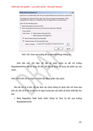 Phiên bản thử nghiệm – Lưu hành nội bộ - Microsoft Vietnam
131
Hình 139: Chọn lựa trường để so sánh khi Merge thông tin.
Hình bên trên thể hiện, dữ liệu sẽ được nhóm lại đối với trường
RepeatUserHoTen khi có cùng dữ liệu, dữ liệu sẽ được bổ sung vào phần sau của
nhóm.
Hình 136 ở trên chỉ ra phạm vi nhóm tác động (phần màu xám).
Như đã mô tả ở trên, để xác định các nhóm thông tin được trộn với nhau dựa
trên các yếu tố lầ Họ và tên và từ ngày (trong báo cáo tuần) sẽ được thiết lập như
sau:
 Bảng Repeating Table được nhóm thông tin theo họ tên qua trường
RepeatUserHoTen
 
