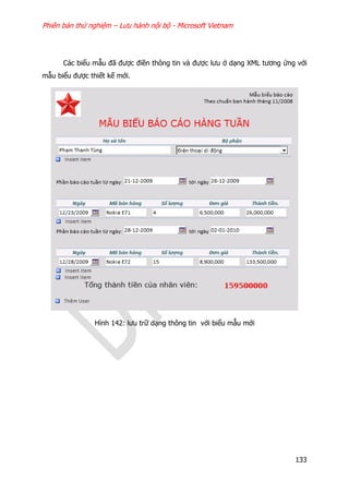Phiên bản thử nghiệm – Lưu hành nội bộ - Microsoft Vietnam
133
Các biểu mẫu đã được điền thông tin và được lưu ở dạng XML tương ứng với
mẫu biểu được thiết kế mới.
Hình 142: lưu trữ dạng thông tin với biểu mẫu mới
 