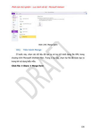 Phiên bản thử nghiệm – Lưu hành nội bộ - Microsoft Vietnam
135
Hình 144: Merge form
III) Tiến hành Merge
Ở bước này, chọn các dữ liệu đã tạo ra và lưu trữ dưới dạng file XML trong
chương trình Microsoft InfoPath Filler. Trong ví dụ này, chọn hai file đã được tạo ra
trong khi sử dụng biểu mẫu.
Click File  Share  Merge Form
 