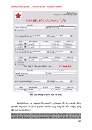 Phiên bản thử nghiệm – Lưu hành nội bộ - Microsoft Vietnam
137
Hình 146: thông tin được trộn với nhau.
Sau khi Merge, các thông tin liên quan tới người dùng đều được bỏ vào đúng
các vị trí được định sẵn và các quy tắc – hàm sử dụng trong biểu mẫu cũng tự động
cập nhật các giá trị này.
Ghi chú: để tránh những trường hợp người sử dụng có thể bổ sung thêm tên người khác, ở
các điểu khiển Repeating Control như Repeating Tables mô tả người báo cáo (họ và tên, bộ
 