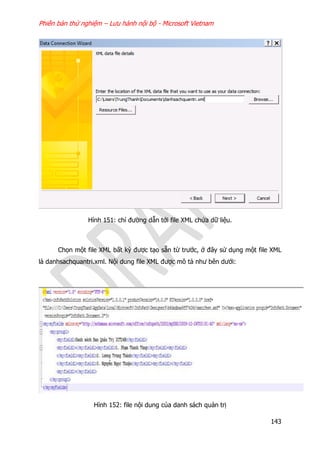Phiên bản thử nghiệm – Lưu hành nội bộ - Microsoft Vietnam
143
Hình 151: chỉ đường dẫn tới file XML chứa dữ liệu.
Chọn một file XML bất kỳ được tạo sẵn từ trước, ở đây sử dụng một file XML
là danhsachquantri.xml. Nội dung file XML được mô tả như bên dưới:
Hình 152: file nội dung của danh sách quản trị
 