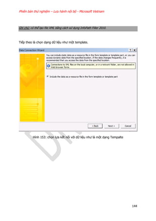Phiên bản thử nghiệm – Lưu hành nội bộ - Microsoft Vietnam
144
Ghi chú: có thể tạo file XML bằng cách sử dụng InfoPath Filler 2010.
Tiếp theo là chọn dạng dữ liệu như một template.
Hình 153: chọn lựa kết nối với dữ liệu như là một dạng Tempalte
 