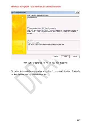 Phiên bản thử nghiệm – Lưu hành nội bộ - Microsoft Vietnam
145
Hình 154 : tự động tạo kết nối khi biểu mẫu được mở.
Click chọn Automatically retrieve data when form is opened để đảm bảo dữ liệu của
file XML sẽ được hiển thị khi Form được mở.
 