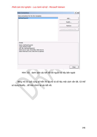Phiên bản thử nghiệm – Lưu hành nội bộ - Microsoft Vietnam
146
Hình 155: danh sách các kết nối với nguồn dữ liệu bên ngoài
Bảng mô tả cuối cùng sẽ hiển thị lại mô tả dữ liệu một cách vắn tắt. Có thể
sử dụng Modify… để hiệu chỉnh lại các kết nối.
 