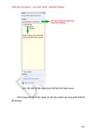 Phiên bản thử nghiệm – Lưu hành nội bộ - Microsoft Vietnam
147
Hình 156: Kết nối bên ngoài được thể hiện trên Data Source
Để sử dụng kết nối từ bên ngoài, chỉ cần kéo control vào trong phần thiết kế
để sử dụng.
 