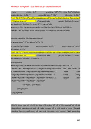 Phiên bản thử nghiệm – Lưu hành nội bộ - Microsoft Vietnam
149
<?xml version="1.0" encoding="UTF-8"?><?mso-InfoPathSolution
solutionVersion="1.0.0.1" productVersion="14.0.0" PIVersion="1.0.0.0"
href="file:///C:UsersTrungThanhAppDataLocalMicrosoftInfoPathDesigner3b6dadbaa9f
f7426cmanifest.xsf" ?><?mso-application progid="InfoPath.Document"
versionProgid="InfoPath.Document.3"?><my:myFields
xmlns:my="http://schemas.microsoft.com/office/InfoPath/2003/myXSD/2009-12-
24T03:01:40" xml:lang="en-us"><my:group1></my:group1></my:myFields>
File định dạng XML (danhsachquantri.xml)
<?xml version="1.0" encoding="UTF-8"?>
<?mso-InfoPathSolution solutionVersion="1.0.0.1" productVersion="14.0.0"
PIVersion="1.0.0.0"
href="file:///C:UsersTrungThanhAppDataLocalMicrosoftInfoPathDesigner3b6dadbaa9f
f7426cmanifest.xsf" ?><?mso-application progid="InfoPath.Document"
versionProgid="InfoPath.Document.3"?>
<my:myFields
xmlns:my="http://schemas.microsoft.com/office/InfoPath/2003/myXSD/2009-12-
24T03:01:40" xml:lang="en-us"><my:group1><my:field1>Danh sách Ban Quản Trị
ICT24H</my:field1><my:field1></my:field1><my:field1>1. Phạm Thanh
Tùng</my:field1><my:field1></my:field1><my:field1>2. Lương Trung
Thành</my:field1><my:field1></my:field1><my:field1>3. Nguyễn Ngọc
Thuận</my:field1><my:field1></my:field1>
<my:field1></my:field1>
</my:group1>
</my:myFields>
Ghi chú: trong mục này có thể tận dụng những dạng kết nối từ bên ngoài để gửi dữ liệu
(Submit) trên dạng Web để nhận các thông tin phản hồi từ phía người sử dụng. Công việc
này được ứng dụng nhiều trong việc tạo ra các bảng khảo sát – thăm dò ý kiến người dùng
 