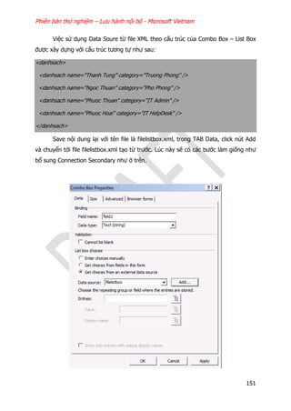 Phiên bản thử nghiệm – Lưu hành nội bộ - Microsoft Vietnam
151
Việc sử dụng Data Soure từ file XML theo cấu trúc của Combo Box – List Box
được xây dựng với cấu trúc tương tự như sau:
<danhsach>
<danhsach name="Thanh Tung" category="Truong Phong" />
<danhsach name="Ngoc Thuan" category="Pho Phong" />
<danhsach name="Phuoc Thuan" category="IT Admin" />
<danhsach name="Phuoc Hoai" category="IT HelpDesk" />
</danhsach>
Save nội dung lại với tên file là filelistbox.xml, trong TAB Data, click nút Add
và chuyển tới file filelistbox.xml tạo từ trước. Lúc này sẽ có các bước làm giống như
bổ sung Connection Secondary như ở trên.
 