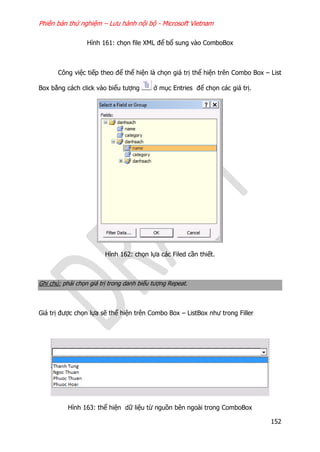Phiên bản thử nghiệm – Lưu hành nội bộ - Microsoft Vietnam
152
Hình 161: chọn file XML để bổ sung vào ComboBox
Công việc tiếp theo để thể hiện là chọn giá trị thể hiện trên Combo Box – List
Box bằng cách click vào biểu tượng ở mục Entries để chọn các giá trị.
Hình 162: chọn lựa các Filed cần thiết.
Ghi chú: phải chọn giá trị trong danh biểu tượng Repeat.
Giá trị được chọn lựa sẽ thể hiện trên Combo Box – ListBox như trong Filler
Hình 163: thể hiện dữ liệu từ nguồn bên ngoài trong ComboBox
 