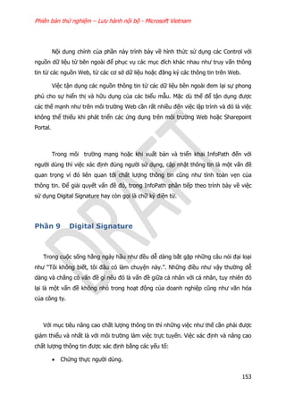 Phiên bản thử nghiệm – Lưu hành nội bộ - Microsoft Vietnam
153
Nội dung chính của phần này trình bày về hình thức sử dụng các Control với
nguồn dữ liệu từ bên ngoài để phục vụ các mục đích khác nhau như truy vấn thông
tin từ các nguồn Web, từ các cơ sở dữ liệu hoặc đăng ký các thông tin trên Web.
Việc tận dụng các nguồn thông tin từ các dữ liệu bên ngoài đem lại sự phong
phú cho sự hiển thị và hữu dụng của các biểu mẫu. Mặc dù thế để tận dụng được
các thế mạnh như trên môi trường Web cần rất nhiều đến việc lập trình và đó là việc
không thể thiếu khi phát triển các ứng dụng trên môi trường Web hoặc Sharepoint
Portal.
Trong môi trường mạng hoặc khi xuất bản và triển khai InfoPath đến với
người dùng thì việc xác định đúng người sử dụng, cập nhật thông tin là một vấn đề
quan trọng vì đó liên quan tới chất lượng thông tin cũng như tính toàn vẹn của
thông tin. Để giải quyết vấn đề đó, trong InfoPath phần tiếp theo trình bày về việc
sử dụng Digital Signature hay còn gọi là chữ ký điện tử.
Phần 9 Digital Signature
Trong cuộc sống hằng ngày hầu như đều dễ dàng bắt gặp những câu nói đại loại
như “Tôi không biết, tôi đâu có làm chuyện này.”. Những điều như vậy thường dễ
dàng và chẳng có vấn đề gì nếu đó là vấn đề giữa cá nhân với cá nhân, tuy nhiên đó
lại là một vấn đề không nhỏ trong hoạt động của doanh nghiệp cũng như văn hóa
của công ty.
Với mục tiêu nâng cao chất lượng thông tin thì những việc như thế cần phải được
giảm thiểu và nhất là với môi trường làm việc trực tuyến. Việc xác định và nâng cao
chất lượng thông tin được xác định bằng các yếu tố:
 Chứng thực người dùng.
 