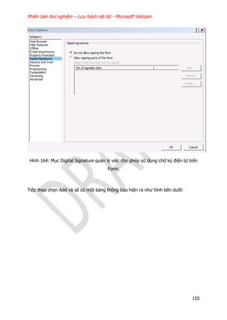 Phiên bản thử nghiệm – Lưu hành nội bộ - Microsoft Vietnam
155
Hình 164: Mục Digital Signature quản lý việc cho phép sử dụng chữ ký điện tử trên
Form.
Tiếp theo chọn Add và sẽ có một bảng thông báo hiện ra như hình bên dưới:
 