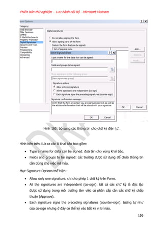 Phiên bản thử nghiệm – Lưu hành nội bộ - Microsoft Vietnam
156
Hình 165: bổ sung các thông tin cho chữ ký điện tử.
Hình bên trên đưa ra các ô khai báo bao gồm:
 Type a name for data can be signed: đưa tên cho vùng khai báo.
 Fields and groups to be signed: các trường được sử dụng để chứa thông tin
cần dùng cho việc mã hóa.
Mục Signature Options thể hiện:
 Allow only one signature: chỉ cho phép 1 chữ ký trên Form.
 All the signatures are independent (co-sign): tất cả các chữ ký là độc lập
được sử dụng trong môi trường làm việc có phân cấp cần các chữ ký chấp
thuận (Approve).
 Each signature signs the preceding signatures (counter-sign): tương tự như
của co-sign nhưng ở đây có thể ký vào bất kỳ vị trí nào.
 