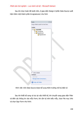 Phiên bản thử nghiệm – Lưu hành nội bộ - Microsoft Vietnam
158
Sau khi chọn hoàn tất bước trên, ở giao diện Design ở phần Data Source xuất
hiện thêm một thành phần là signatures1 như hình
Hình 168: trên Data Source được bổ sung thêm trường chữ ký điện tử
Sau khi thiết kế xong và lưu lại việc thiết kế, khi chuyển sang giao diện Filler
và điền các thông tin vào mẫu Form, khi cần ký trên biểu mẫu, chọn File mục Info
và chọn Sign Form như hình:
 