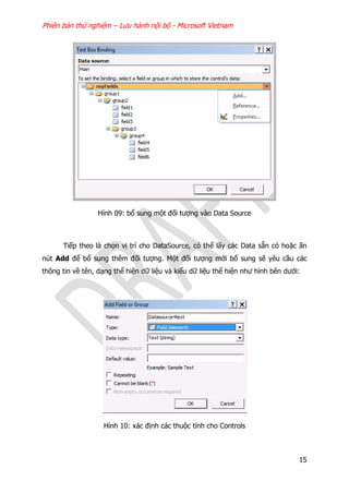 Phiên bản thử nghiệm – Lưu hành nội bộ - Microsoft Vietnam
15
Hình 09: bổ sung một đối tượng vào Data Source
Tiếp theo là chọn vị trí cho DataSource, có thể lấy các Data sẵn có hoặc ấn
nút Add để bổ sung thêm đối tượng. Một đối tượng mới bổ sung sẽ yêu cầu các
thông tin về tên, dạng thể hiện dữ liệu và kiểu dữ liệu thể hiện như hình bên dưới:
Hình 10: xác định các thuộc tính cho Controls
 