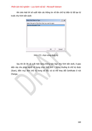 Phiên bản thử nghiệm – Lưu hành nội bộ - Microsoft Vietnam
160
Khi click Add thì sẽ xuất hiện các thông tin về tên chữ ký điện tử đã tạo từ
trước như hình bên dưới:
Hình 171: chọn vùng được ký
Sau khi ấn Ok sẽ xuất hiện bảng thông báo Sign như hình bên dưới, ở giao
diện này cho phép người sử dụng chọn hình ảnh – thông thường là chữ ký được
(Scan), điền mục đích chữ ký trong tài liệu và có thể thay đổi Certificate ở nút
Change.
 