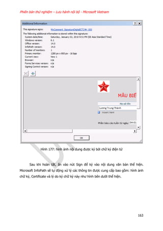 Phiên bản thử nghiệm – Lưu hành nội bộ - Microsoft Vietnam
163
Hình 177: hình ảnh nội dung được ký bởi chữ ký điện tử
Sau khi hoàn tất, ấn vào nút Sign để ký vào nội dung văn bản thể hiện.
Microsoft InfoPath sẽ tự động xử lý các thông tin được cung cấp bao gồm: hình ảnh
chữ ký, Certificate và lý do ký chữ ký này như hình bên dưới thể hiện.
 