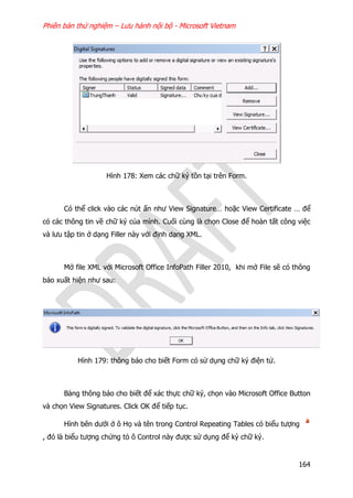 Phiên bản thử nghiệm – Lưu hành nội bộ - Microsoft Vietnam
164
Hình 178: Xem các chữ ký tồn tại trên Form.
Có thể click vào các nút ấn như View Signature… hoặc View Certificate … để
có các thông tin về chữ ký của mình. Cuối cùng là chọn Close để hoàn tất công việc
và lưu tập tin ở dạng Filler này với định dạng XML.
Mở file XML với Microsoft Office InfoPath Filler 2010, khi mở File sẽ có thông
báo xuất hiện như sau:
Hình 179: thông báo cho biết Form có sử dụng chữ ký điện tử.
Bảng thông báo cho biết để xác thực chữ ký, chọn vào Microsoft Office Button
và chọn View Signatures. Click OK để tiếp tục.
Hình bên dưới ở ô Họ và tên trong Control Repeating Tables có biểu tượng
, đó là biểu tượng chứng tỏ ô Control này được sử dụng để ký chữ ký.
 