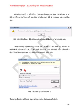 Phiên bản thử nghiệm – Lưu hành nội bộ - Microsoft Vietnam
168
Khi sử dụng chữ ký điện tử thì Controls nào được áp dụng chữ ký điện tử sẽ
không thể thay thế được dữ liệu. Nếu cố gắng thay đổi sẽ có thông báo như hình
sau:
Hình 185: Khi cố thay đổi nội dung ở nơi có chữ ký điện tử sẽ có cảnh báo.
Trong chữ ký điện tử cũng lưu lại “vết” (track) dữ liệu được lưu trữ cho dù
người khác có thay đổi các dữ liệu ở các Controls khác trên biểu mẫu, bằng cách
chọn View Signature trong mục Digital Signature ở phần trên.
Hình 186: Xem lại chữ ký điện tử
Click chọn See the additonal signing information that was collected…
 