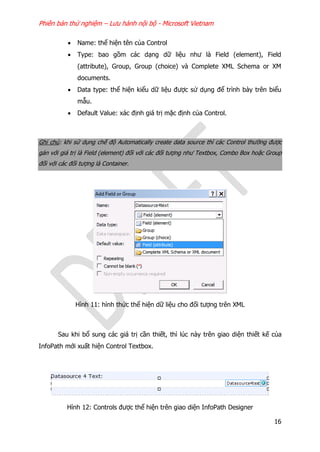 Phiên bản thử nghiệm – Lưu hành nội bộ - Microsoft Vietnam
16
 Name: thể hiện tên của Control
 Type: bao gồm các dạng dữ liệu như là Field (element), Field
(attribute), Group, Group (choice) và Complete XML Schema or XM
documents.
 Data type: thể hiện kiểu dữ liệu được sử dụng để trình bày trên biểu
mẫu.
 Default Value: xác định giá trị mặc định của Control.
Ghi chú: khi sử dụng chế độ Automatically create data source thì các Control thường được
gán với giá trị là Field (element) đối với các đối tượng như Textbox, Combo Box hoặc Group
đối với các đối tượng là Container.
Hình 11: hình thức thể hiện dữ liệu cho đối tượng trên XML
Sau khi bổ sung các giá trị cần thiết, thì lúc này trên giao diện thiết kế của
InfoPath mới xuất hiện Control Textbox.
Hình 12: Controls được thể hiện trên giao diện InfoPath Designer
 