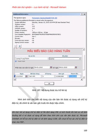 Phiên bản thử nghiệm – Lưu hành nội bộ - Microsoft Vietnam
169
Hình 187: Nội dung được lưu trữ khi ký
Hình ảnh trên cho biết nội dung của văn bản khi được sủ dụng với chữ ký
điện tử, đó chính là văn bản gốc trước khi được hiệu chỉnh.
Ghi chú: khi sử dụng chữ ký điện tử file định dạng XML có kích thước lớn hơn so với bình
thường bởi vì nó được sử dụng để kèm theo hình ảnh của văn bản được ký. Microsoft
InfoPath chỉ hỗ trợ chữ ký điện tử với định dạng X.509, vẫn chưa hỗ trợ các chữ ký điện tử
khác như PGP…
 