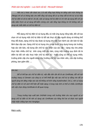 Phiên bản thử nghiệm – Lưu hành nội bộ - Microsoft Vietnam
170
Một chú ý khác cần được lưu ý là việc tổng hợp thông tin bằng cách trộn thông tin
(Merge) thì sẽ có thông báo cho biết rằng nội dung đã có sự thay đổi từ khi ký và ký hiệu
chữ ký điện tử sẽ bị mất đi. Do đó, việc sử dụng chữ ký điện tử chỉ nên áp dụng đối với các
mẫu biểu Form và sử dụng để kiểm chứng còn việc tổng hợp thông tin thì không nên sử
dụng các mẫu biểu có chữ ký điện tử.
Mỗi dạng chữ ký điện tử sử dụng đều có một ứng dụng riêng biệt, đối với lựa
chọn chỉ sử dụng một chữ ký điện tử để xác thực dữ liệu người dùng và không thể
thay đổi được, dạng chữ ký này được sử dụng cho việc ban hành các văn bản từ cấp
lãnh đạo cấp cao. Dạng chữ ký sử dụng cho co-op được ứng dụng trong các trường
hợp các văn bản, nội dung cần chữ ký xác nhận của các cấp – dạng này cho phép
thực hiện nhiều chữ ký trên cùng một văn bản, cùng một trường quy định đó là
điểm lợi đối với việc thực hiện chữ ký điện tử - hoặc cũng có thể sử dụng nhiều
trường phân cấp cho người dùng như trường chữ ký của nhân viên, của cấp trường
phòng, ban giám đốc ….
Ghi chú:
Để có thể tạo các chữ ký điện tử, việc đầu tiên cần đó là các Certificate, đối với môi
trường mạng có Domain của công ty có thể thiết lập việc tạo chữ ký tự động cho tất cả
người dùng khi đăng nhập vào vào hệ thống với tính năng AutoEnrolled. Chú ý, nên sử dụng
chữ ký điện tử với cách thể hiện dễ nhận dạng vì trong máy tính có thể có nhiều Certificate
nên việc chọn đúng Certificate là rất quan trọng.
Trong trường hợp xuất bản InfoPath trong môi trường Web cho mọi người và sử
dụng chữ ký điện tử thì nên sử dụng các Certificate của hãng thứ ba và được mọi người
chấp nhận chẳng hạn như VerigSign.
Mách nước:
 