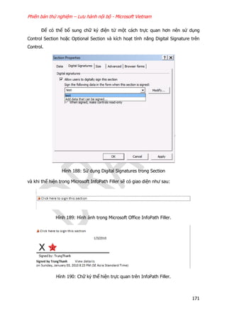 Phiên bản thử nghiệm – Lưu hành nội bộ - Microsoft Vietnam
171
Để có thể bổ sung chữ ký điện tử một cách trực quan hơn nên sử dụng
Control Section hoặc Optional Section và kích hoạt tính năng Digital Signature trên
Control.
Hình 188: Sử dụng Digital Signatures trong Section
và khi thể hiện trong Microsoft InfoPath Filler sẽ có giao diện như sau:
Hình 189: Hình ảnh trong Microsoft Office InfoPath Filler.
Hình 190: Chữ ký thể hiện trực quan trên InfoPath Filler.
 