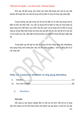 Phiên bản thử nghiệm – Lưu hành nội bộ - Microsoft Vietnam
172
Như vậy, để tiện dụng, nên nhóm các nhóm đối tượng cần chữ ký vào một
Section để thuận tiện cho việc bổ sung chữ ký điện tử ứng với từng cấp riêng biệt.
Trong chương này tập trung nói về chữ ký điện tử và việc ứng dụng chữ ký
điện tử trên các biểu mẫu. Tuy việc sử dụng chữ ký điện tử mặc dù chưa được áp
dụng rộng rãi ở Việt Nam, tuy nhiên việc làm quen và sử dụng chữ ký điện tử trong
công ty sẽ tạo điều kiện thuận lợi trong việc tạo tiền đề cho các vấn đề xử lý các tác
vị trực tuyến sau này, đặc biệt là trong thương mại điện tử trong thời gian ngắn sắp
tới.
Trong phần sau đề cập tới việc sử dụng mô hình dòng công việc (Workflow)
ứng dụng trong môi trường làm việc với khả năng tự động – bán tự động để xử lý
các công việc.
Phần 10 Customize InfoPath và ứng dụng Workflow
I) Workflow:................................................................................................172
II) Tinh chỉnh InfoPath ..................................................................................184
I) Workflow:
Khái niệm:
Mỗi công ty hay doanh nghiệp đều có một vài mô hình mẫu để xử lý công
việc kinh doanh và mô hình được phân chia thành các giai đoạn cụ thể cho các cấp
 