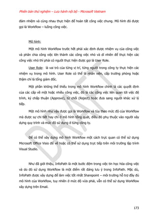 Phiên bản thử nghiệm – Lưu hành nội bộ - Microsoft Vietnam
173
đảm nhiệm và cùng nhau thực hiện để hoàn tất công việc chung. Mô hình đó được
gọi là Workflow – luồng công việc.
Mô hình:
Một mô hình Workflow trước hết phải xác định được nhiệm vụ của công việc
và phân chia công việc lớn thành các công việc nhỏ và dĩ nhiên để thực hiện các
công việc nhỏ thì phải có người thực hiện được gọi là User Role.
User Role: là vai trò của từng vị trí, từng người trong công ty thực hiện các
nhiệm vụ trong mô hình. User Role có thể là nhân viên, cấp trưởng phòng hoặc
thậm chí là tổng giám đốc.
Một phần không thể thiếu trong mô hình Workflow chính là các quyết định
của các cấp về một hoặc nhiều công việc, đó là các công việc liên quan tới việc đệ
trình, ký chấp thuận (Approve), từ chối (Reject) hoặc đưa sang người khác xử lý
tiếp.
Một mô hình như vậy được gọi là Workflow và tùy theo mức độ của Workflow
mà được sự chi tiết hay chỉ ở mô hình tổng quát, điều đó phụ thuộc vào người xây
dựng quy trình và mức độ sử dụng ở từng công ty.
Để có thể xây dựng mô hình Workflow một cách trực quan có thể sử dụng
Microsoft Office Visio để vẽ hoặc có thể sử dụng trực tiếp trên môi trường lập trình
Visual Studio.
Như đã giới thiệu, InfoPath là một bước đệm trong việc tin học hóa công việc
và do đó sử dụng Workflow là một điểm rất đáng lưu ý trong InfoPath. Mặc dù,
InfoPath được xây dựng để làm việc tốt nhất Sharepoint – môi trường hỗ trợ đầy đủ
mô hình của Workflow, tuy nhiên ở mức độ vừa phải, vẫn có thể sử dụng Workflow
xây dựng trên Email.
 