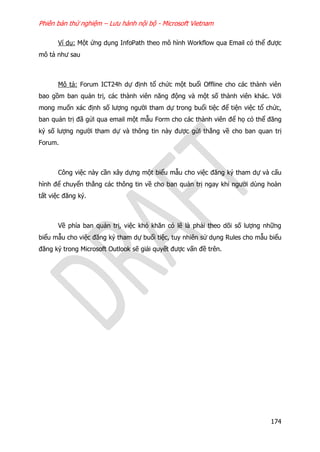 Phiên bản thử nghiệm – Lưu hành nội bộ - Microsoft Vietnam
174
Ví dụ: Một ứng dụng InfoPath theo mô hình Workflow qua Email có thể được
mô tả như sau
Mô tả: Forum ICT24h dự định tổ chức một buổi Offline cho các thành viên
bao gồm ban quản trị, các thành viên năng động và một số thành viên khác. Với
mong muốn xác định số lượng người tham dự trong buổi tiệc để tiện việc tổ chức,
ban quản trị đã gửi qua email một mẫu Form cho các thành viên để họ có thể đăng
ký số lượng người tham dự và thông tin này được gửi thẳng về cho ban quan trị
Forum.
Công việc này cần xây dựng một biểu mẫu cho việc đăng ký tham dự và cấu
hình để chuyển thẳng các thông tin về cho ban quản trị ngay khi người dùng hoàn
tất việc đăng ký.
Về phía ban quản trị, việc khó khăn có lẽ là phải theo dõi số lượng những
biểu mẫu cho việc đăng ký tham dự buổi tiệc, tuy nhiên sử dụng Rules cho mẫu biểu
đăng ký trong Microsoft Outlook sẽ giải quyết được vấn đề trên.
 
