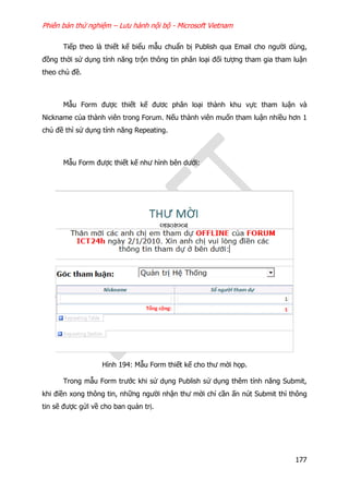 Phiên bản thử nghiệm – Lưu hành nội bộ - Microsoft Vietnam
177
Tiếp theo là thiết kế biểu mẫu chuẩn bị Publish qua Email cho người dùng,
đồng thời sử dụng tính năng trộn thông tin phân loại đối tượng tham gia tham luận
theo chủ đề.
Mẫu Form được thiết kế đươc phân loại thành khu vực tham luận và
Nickname của thành viên trong Forum. Nếu thành viên muốn tham luận nhiều hơn 1
chủ đề thì sử dụng tính năng Repeating.
Mẫu Form được thiết kế như hình bên dưới:
Hình 194: Mẫu Form thiết kế cho thư mời họp.
Trong mẫu Form trước khi sử dụng Publish sử dụng thêm tính năng Submit,
khi điền xong thông tin, những người nhận thư mời chỉ cần ấn nút Submit thì thông
tin sẽ được gửi về cho ban quản trị.
 