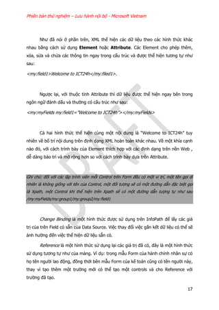 Phiên bản thử nghiệm – Lưu hành nội bộ - Microsoft Vietnam
17
Như đã nói ở phần trên, XML thể hiện các dữ liệu theo các hình thức khác
nhau bằng cách sử dụng Element hoặc Attribute. Các Element cho phép thêm,
xóa, sửa và chứa các thông tin ngay trong cấu trúc và được thể hiện tương tự như
sau:
<my:field1>Welcome to ICT24h</my:filed1>.
Ngược lại, với thuộc tính Attribute thì dữ liệu được thể hiện ngay bên trong
ngôn ngữ đánh dấu và thường có cấu trúc như sau:
<my:myFields my:field1=”Welcome to ICT24h”></my:myFields>
Cả hai hình thức thể hiện cùng một nội dung là “Welcome to ICT24h” tuy
nhiên về bố trí nội dung trên định dạng XML hoàn toàn khác nhau. Về một khía cạnh
nào đó, với cách trình bày của Element thích hợp với các định dạng trên nền Web ,
dễ dàng bảo trì và mở rộng hơn so với cách trình bày dựa trên Attribute.
Ghi chú: đối với các lập trình viên mỗi Control trên Form đều có một vị trí, một tên gọi dĩ
nhiên là không giống với tên của Control, một đối tượng sẽ có một đường dẫn đặc biệt gọi
là Xpath, một Control khi thể hiện trên Xpath sẽ có một đường dẫn tượng tự như sau
/my:myFields/my:group1/my:group2/my:field1
Change Binding là một hình thức được sử dụng trên InfoPath để lấy các giá
trị của trên Field có sẵn của Data Source. Việc thay đổi việc gắn kết dữ liệu có thể sẽ
ảnh hưởng đến việc thể hiện dữ liệu sẵn có.
Reference là một hình thức sử dụng lại các giá trị đã có, đây là một hình thức
sử dụng tương tự như của mảng. Ví dụ: trong mẫu Form của hành chính nhân sự có
họ tên người lao động, đồng thời bên mẫu Form của kế toán cũng có tên người này,
thay vì tạo thêm một trường mới có thể tạo một controls và cho Reference với
trường đã tạo.
 