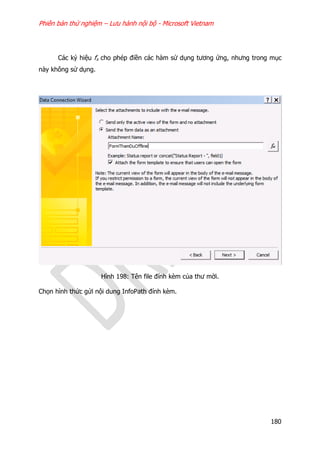 Phiên bản thử nghiệm – Lưu hành nội bộ - Microsoft Vietnam
180
Các ký hiệu fx cho phép điền các hàm sử dụng tương ứng, nhưng trong mục
này không sử dụng.
Hình 198: Tên file đính kèm của thư mời.
Chọn hình thức gửi nội dung InfoPath đính kèm.
 