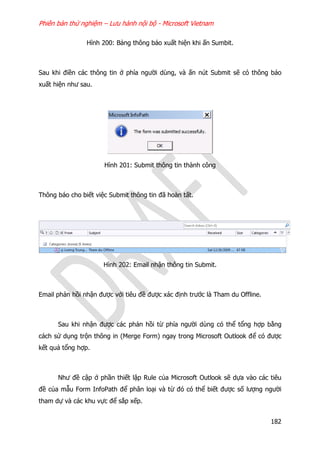 Phiên bản thử nghiệm – Lưu hành nội bộ - Microsoft Vietnam
182
Hình 200: Bảng thông báo xuất hiện khi ấn Sumbit.
Sau khi điền các thông tin ở phía người dùng, và ấn nút Submit sẽ có thông báo
xuất hiện như sau.
Hình 201: Submit thông tin thành công
Thông báo cho biết việc Submit thông tin đã hoàn tất.
Hình 202: Email nhận thông tin Submit.
Email phản hồi nhận được với tiêu đề được xác định trước là Tham du Offline.
Sau khi nhận được các phản hồi từ phía người dùng có thể tổng hợp bằng
cách sử dụng trộn thông in (Merge Form) ngay trong Microsoft Outlook để có được
kết quả tổng hợp.
Như đề cập ở phần thiết lập Rule của Microsoft Outlook sẽ dựa vào các tiêu
đề của mẫu Form InfoPath để phân loại và từ đó có thể biết được số lượng người
tham dự và các khu vực để sắp xếp.
 