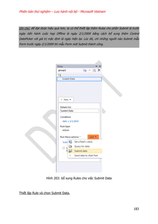 Phiên bản thử nghiệm – Lưu hành nội bộ - Microsoft Vietnam
183
Ghi chú: để đạt được hiệu quả hơn, ta có thể thiết lập thêm Rules cho phần Submit là trước
ngày tiến hành cuộc họp Offline là ngày 2/1/2009 bằng cách bổ sung thêm Control
DatePicker với giá trị mặc định là ngày hiện tại. Lúc đó, chỉ những người nào Submit mẫu
Form trước ngày 2/1/2009 thì mẫu Form mới Submit thành công.
Hình 203: bổ sung Rules cho việc Submit Data
Thiết lập Rule và chọn Submit Data.
 