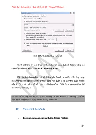 Phiên bản thử nghiệm – Lưu hành nội bộ - Microsoft Vietnam
184
Hình 204: Thiết lập Rule và Email.
Chỉnh lại thông tin cách thức tiến hành Sumbit trong Submit Options bằng các
chọn tùy chọn Perform Custom action using Rules.
Mặc dù chưa hoàn chỉnh với Workflow trên Email, tuy nhiên phần ứng dụng
của InfoPath cũng phần nào hỗ trợ các công việc quản lý và thay thế được mộ số
giấy tờ. Cùng với chữ ký số trên máy người nhận cũng có thể được sử dụng thay thế
cho chữ ký trên giấy tờ.
Ghi chú: để gia tăng mức độ tin cậy nên sử dụng các chữ ký điện tử của công ty để xác
thực người dùng hoặc sử dụng với môi trường Sharepoint
II) Tinh chỉnh InfoPath
a) Bổ sung các công cụ vào Quich Access Toolbar
 