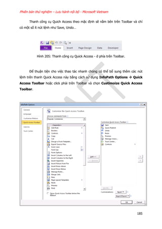 Phiên bản thử nghiệm – Lưu hành nội bộ - Microsoft Vietnam
185
Thanh công cụ Quich Access theo mặc định sẽ nằm bên trên Toolbar và chỉ
có một số ít nút lệnh như Save, Undo…
Hình 205: Thanh công cụ Quick Access - ở phía trên Toolbar.
Để thuận tiện cho việc thao tác nhanh chóng có thể bổ sung thêm các nút
lệnh trên thanh Quick Access này bằng cách sử dụng InfoPath Options  Quick
Access Toolbar hoặc click phải trên Toolbar và chọn Custimoize Quick Access
Toolbar.
 