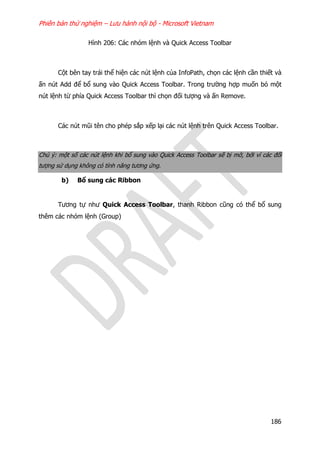 Phiên bản thử nghiệm – Lưu hành nội bộ - Microsoft Vietnam
186
Hình 206: Các nhóm lệnh và Quick Access Toolbar
Cột bên tay trái thể hiện các nút lệnh của InfoPath, chọn các lệnh cần thiết và
ấn nút Add để bổ sung vào Quick Access Toolbar. Trong trường hợp muốn bỏ một
nút lệnh từ phía Quick Access Toolbar thì chọn đối tượng và ấn Remove.
Các nút mũi tên cho phép sắp xếp lại các nút lệnh trên Quick Access Toolbar.
Chú ý: một số các nút lệnh khi bổ sung vào Quick Access Toolbar sẽ bị mờ, bởi vì các đối
tượng sử dụng không có tính năng tương ứng.
b) Bổ sung các Ribbon
Tương tự như Quick Access Toolbar, thanh Ribbon cũng có thể bổ sung
thêm các nhóm lệnh (Group)
 