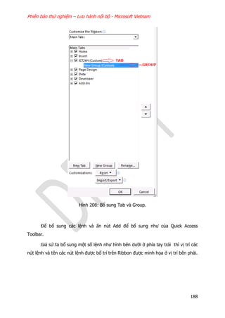 Phiên bản thử nghiệm – Lưu hành nội bộ - Microsoft Vietnam
188
Hình 208: Bổ sung Tab và Group.
Để bổ sung các lệnh và ấn nút Add để bổ sung như của Quick Access
Toolbar.
Giả sử ta bổ sung một số lệnh như hình bên dưới ở phía tay trái thì vị trí các
nút lệnh và tên các nút lệnh được bố trí trên Ribbon được minh họa ở vị trí bên phải.
 