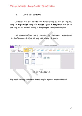 Phiên bản thử nghiệm – Lưu hành nội bộ - Microsoft Vietnam
18
c) Layout trên InfoPath:
Các Layout mẫu của InfoPath được Microsoft cung cấp một số dạng mẫu
trong Tab PageDesign, trong phần Design Layout & Templates. Phần lớn các
định dạng của các biểu mẫu thường có dạng Bảng như trong phần Template.
Hình bên dưới thể hiện một số Templates mẫu của InfoPath. Những Layout
này có thể làm được và hiệu chỉnh bằng cách bổ sung các Tables.
Hình 13: Thiết kế Layout
Tiếp theo là sử dụng các Controls để thiết kế giao diện dựa trên khuôn Layout.
 