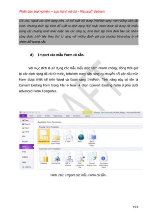 Phiên bản thử nghiệm – Lưu hành nội bộ - Microsoft Vietnam
193
Ghi chú: Ngoài các định dạng trên, có thể xuất nội dung InfoPath sang Word bằng cách lập
trình. Phương thức lập trình để xuất ra định dạng PDF hoặc Word được sử dụng rất nhiều
trong các chương trình khác hoặc của các công ty, hình thức lập trình đảm bảo các nhóm
công được trình bày theo thứ tự cùng với những đánh giá của chương trình/công ty về
nhóm đối tượng này.
d) Import các mẫu Form có sẵn.
Với mục đích là sử dụng các mẫu biểu một cách nhanh chóng, đồng thời giữ
lại các định dạng đã có từ trước, InfoPath cung cấp công cụ chuyển đổi các cấu trúc
Form được thiết kế trên Word và Excel sang InfoPath. Tính năng này có tên là
Convert Existing Form trong File  New  chọn Convert Existing Form ở phía dưới
Advanced Form Templates.
Hình 216: Import các mẫu Form có sẵn.
 