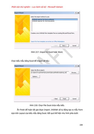 Phiên bản thử nghiệm – Lưu hành nội bộ - Microsoft Vietnam
194
Hình 217: Import từ Excel hoặc Word.
Chọn biểu mẫu bằng Excel để Import dữ liệu:
Hình 218: Chọn File Excel chứa mẫu biểu
Ấn Finish để hoàn tất giai đoạn Import. InfoPath sẽ tự động tạo ra mẫu Form
dựa trên Layout của biểu mẫu bằng Excel. Kết quả thể hiện như hình phía dưới:
 