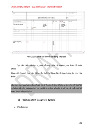 Phiên bản thử nghiệm – Lưu hành nội bộ - Microsoft Vietnam
195
Hình 219: Layout khi chuyển đổi sang InfoPath.
Dựa trên biểu mẫu tạo ra, phải bổ sung thêm các Control, các Rules để hoàn
chỉnh.
Công việc Import dựa trên biểu mẫu thiết kế bằng Word cũng tương tự như của
Excel.
Ghi chú: khi Import các mẫu biểu từ Word, Excel trên thực tế không làm cho việc thiết kế
InfoPath tiết kiệm thời gian hơn mà chỉ đáp ứng được yêu cầu là giữ cho các mẫu thiết kế
quen thuộc với người dùng.
e) Các hiệu chỉnh trong Form Options
 Web Browser
 