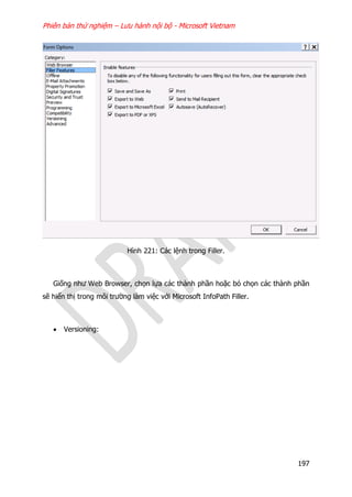 Phiên bản thử nghiệm – Lưu hành nội bộ - Microsoft Vietnam
197
Hình 221: Các lệnh trong Filler.
Giống như Web Browser, chọn lựa các thành phần hoặc bỏ chọn các thành phần
sẽ hiển thị trong môi trường làm việc với Microsoft InfoPath Filler.
 Versioning:
 