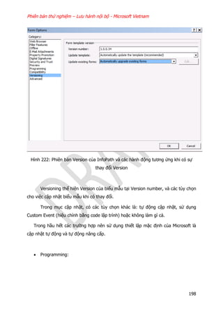 Phiên bản thử nghiệm – Lưu hành nội bộ - Microsoft Vietnam
198
Hình 222: Phiên bản Version của InfoPath và các hành động tương ứng khi có sự
thay đổi Version
Versioning thể hiện Version của biểu mẫu tại Version number, và các tùy chọn
cho việc cập nhật biểu mẫu khi có thay đổi.
Trong mục cập nhật, có các tùy chọn khác là: tự động cập nhật, sử dụng
Custom Event (hiệu chỉnh bằng code lập trình) hoặc không làm gì cả.
Trong hầu hết các trường hợp nên sử dụng thiết lập mặc định của Microsoft là
cập nhật tự động và tự động nâng cấp.
 Programming:
 
