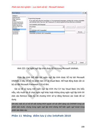 Phiên bản thử nghiệm – Lưu hành nội bộ - Microsoft Vietnam
199
Hình 223: Các ngôn ngữ lập trình được hỗ trợ trong Microsoft InfoPath.
Phần lập trình thể hiện các ngôn ngữ lập trình được hỗ trợ bởi Microsoft
InfoPath, ở đây chỉ hỗ trợ phiên bản C# và Visual Basic. Để hoạt động được cần có
bộ cài đặt Microsoft Framework 2.0 trở lênl.
Giả sử đã sử dụng một ngôn ngữ lập trình như C# hay Visual Basic cho biểu
mẫu, nếu muốn bỏ đi chọn ngôn ngữ khác hoặc không dùng ngôn ngữ lập trình thì
click vào Remove Code lúc đó chương trình sẽ tự động Remove các Code đã sử
dụng.
Ghi chú: mặc dù có nói tới việc tương thích ngược với các định dạng của InfoPath trong các
phiên bản trước, nhưng trong ngôn ngữ lập trình không thể hiện ngôn ngữ Script trong
phiên bản Beta này.
Phần 11 Những điểm lưu ý cho InfoPath 2010
 