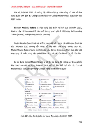 Phiên bản thử nghiệm – Lưu hành nội bộ - Microsoft Vietnam
200
Mặc dù InfoPath 2010 có những đặc điểm mới tuy nhiên cũng có một số tính
năng được tinh giản đi. Chẳng han như đối với Control Master/Detail của phiên bản
2007 trước.
Control Master/Details là một trong các điểm nổi bật của InfoPath 2007,
Control này có khả năng thể hiện mối tương quan giữa 2 đối tượng là Repeating
Tables (Master) và Repeating Section (Details).
Master/Details Control mặc dù không còn xuất hiện trong các đối tượng Controls
của InfoPath 2010 nhưng vẫn được hỗ trợ nhờ khả năng tương thích lùi.
Master/Details được sử dụng thể hiện các kiểu dữ liệu theo dạng Main-Sub, đặc biệt
ứng dụng rất nhiều trong việc quản lý bán hàng với các hóa đơn và chi tiết hóa đơn.
Để sử dụng Control Master/Details ta có thể sử dụng đối tượng này trong phiên
bản 2007 sau đó sử dụng InfoPath 2010 để mở file thiết kế. Lúc đó, Control
Master/Detail sẽ xuất hiện trong Controls Pane như hình bên dưới:
Hình 224: Các Controls hỗ trợ trong Templates InfoPath 2007.
 