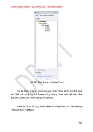 Phiên bản thử nghiệm – Lưu hành nội bộ - Microsoft Vietnam
202
Hình 226: Data Source của Master/Detail
Mặc dù Details chứa các thành phần của Master nhưng có thể thay thế bằng
các Field khác mà không ảnh hưởng, thông thường Details được bổ sung thêm
Repeating Tables vào bên trong Repeating Section.
Trên thực tế, khi sử dụng Master/Details thì trong thuộc tính của Repeating
Tables có thêm TAB Master
 